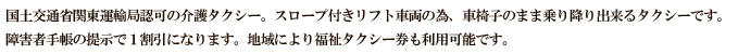 国土交通省運輸局認可の介護タクシー。スロープ付きリフト車両の為、車椅子のまま乗り降り出来るタクシーです。障害者手帳の提示で1割引になります。地域により福祉タクシー券も利用可能です。